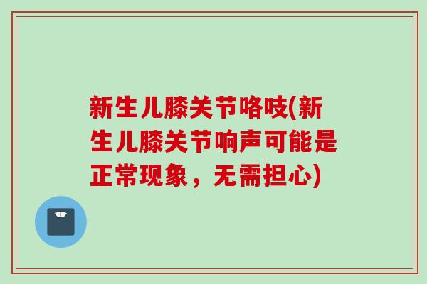 新生儿膝关节咯吱(新生儿膝关节响声可能是正常现象，无需担心)