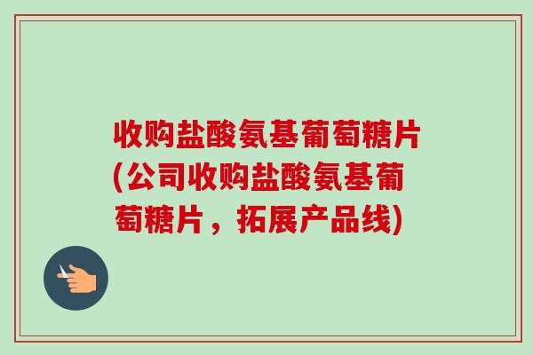 收购盐酸氨基葡萄糖片(公司收购盐酸氨基葡萄糖片，拓展产品线)