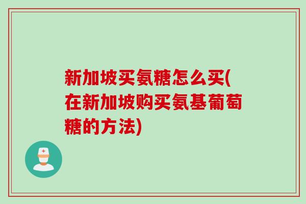 新加坡买氨糖怎么买(在新加坡购买氨基葡萄糖的方法)