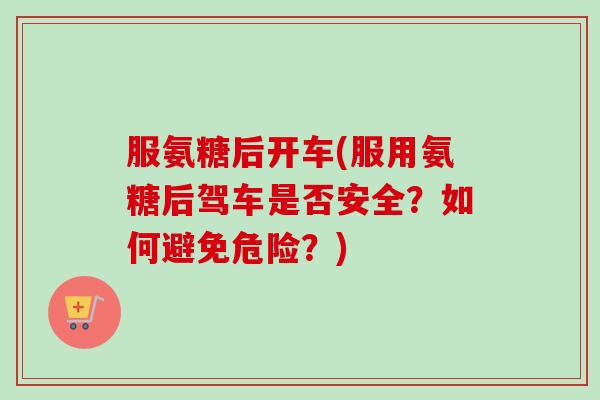 服氨糖后开车(服用氨糖后驾车是否安全?如何避免危险?) 服氨糖后开车(服用氨糖后驾车是否安全?如何避免危险?)