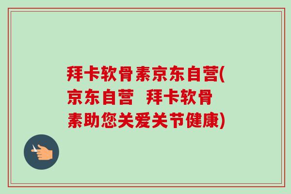 拜卡软骨素京东自营(京东自营  拜卡软骨素助您关爱关节健康)