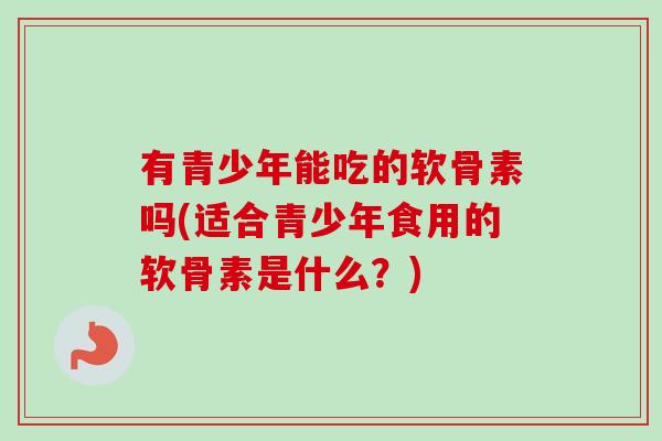 有青少年能吃的软骨素吗(适合青少年食用的软骨素是什么？)