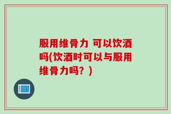 服用维骨力 可以饮酒吗(饮酒时可以与服用维骨力吗？)