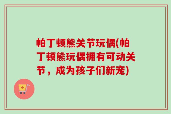 帕丁顿熊关节玩偶(帕丁顿熊玩偶拥有可动关节，成为孩子们新宠)