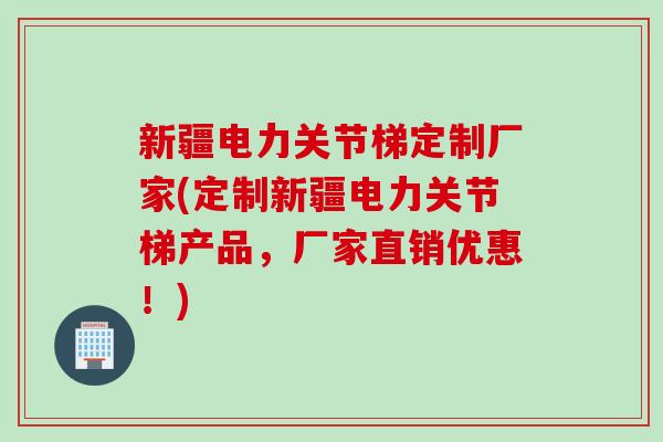 新疆电力关节梯定制厂家(定制新疆电力关节梯产品，厂家直销优惠！)