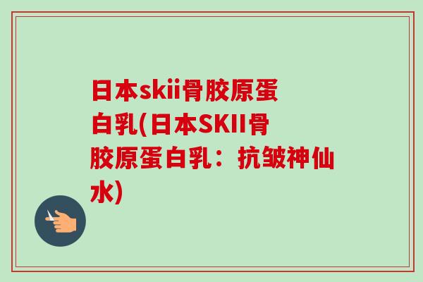 日本skii骨胶原蛋白乳(日本SKII骨胶原蛋白乳：抗皱神仙水)
