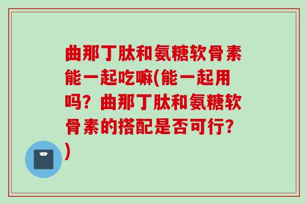 曲那丁肽和氨糖软骨素能一起吃嘛(能一起用吗？曲那丁肽和氨糖软骨素的搭配是否可行？)