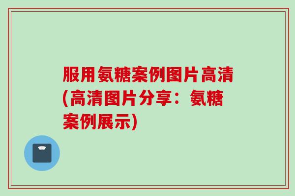 服用氨糖案例图片高清(高清图片分享：氨糖案例展示)