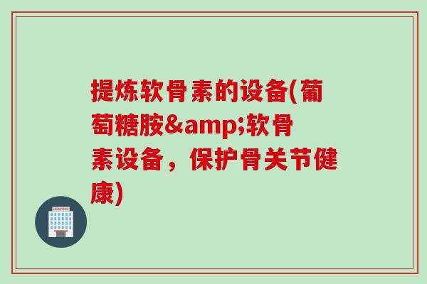 提炼软骨素的设备(葡萄糖胺&软骨素设备，保护骨关节健康)