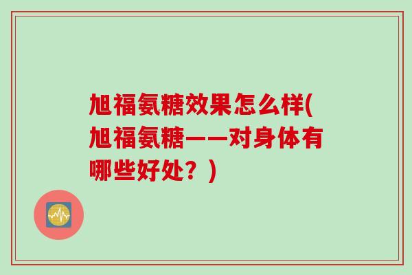 旭福氨糖效果怎么样(旭福氨糖——对身体有哪些好处？)