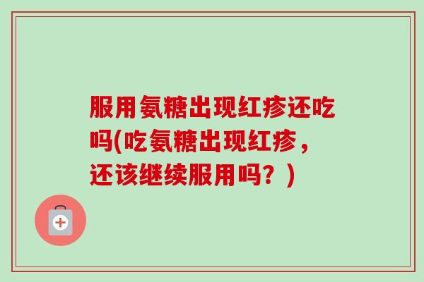 服用氨糖出现红疹还吃吗(吃氨糖出现红疹，还该继续服用吗？)