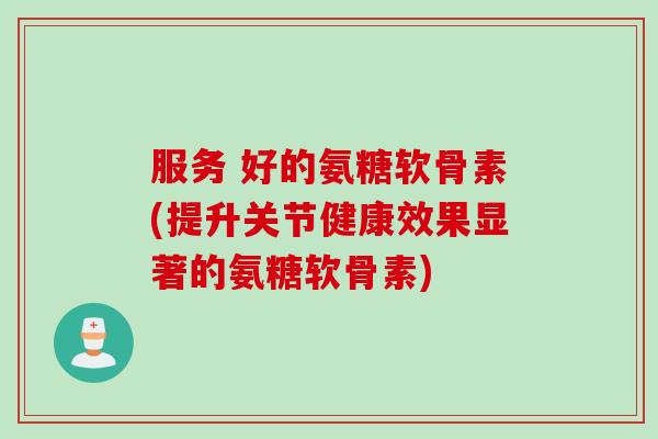 服务 好的氨糖软骨素(提升关节健康效果显著的氨糖软骨素)