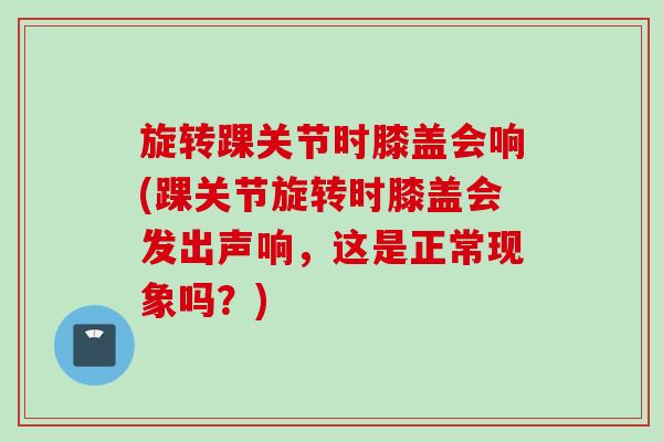 旋转踝关节时膝盖会响(踝关节旋转时膝盖会发出声响，这是正常现象吗？)