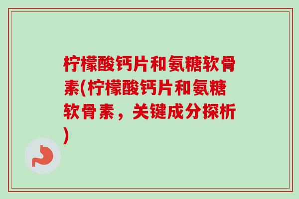 柠檬酸钙片和氨糖软骨素(柠檬酸钙片和氨糖软骨素，关键成分探析)