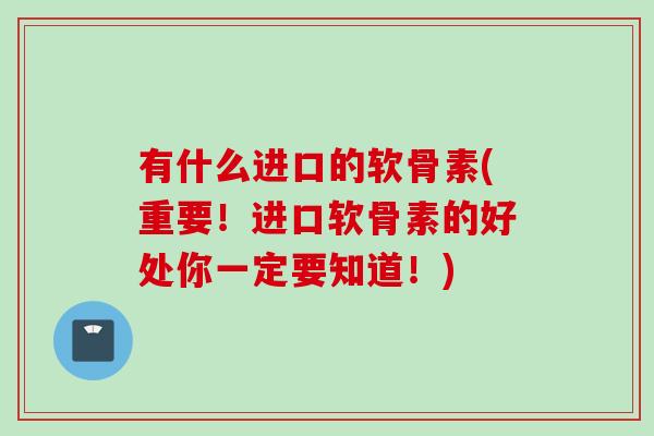 有什么进口的软骨素(重要！进口软骨素的好处你一定要知道！)