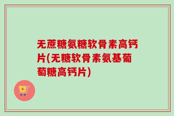 无蔗糖氨糖软骨素高钙片(无糖软骨素氨基葡萄糖高钙片)