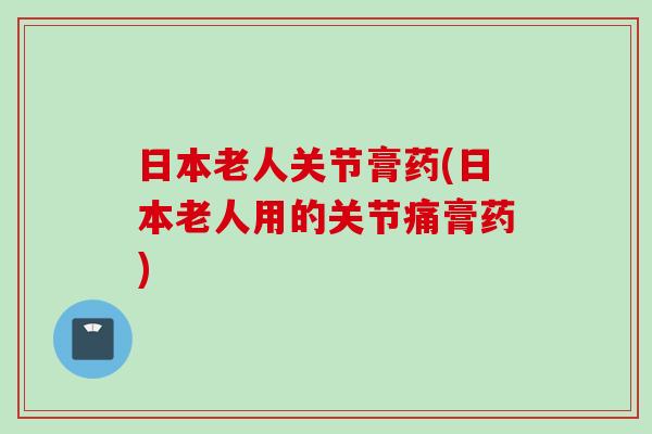 日本老人关节膏药(日本老人用的关节痛膏药)