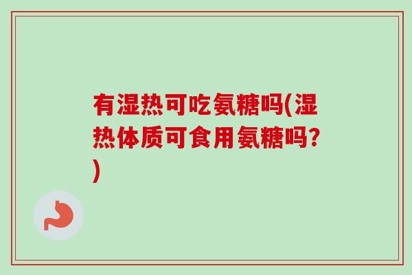 有湿热可吃氨糖吗(湿热体质可食用氨糖吗？)