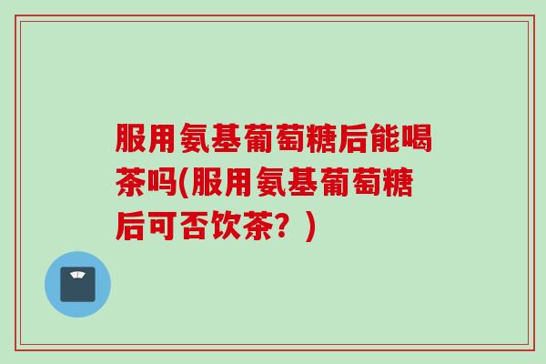 服用氨基葡萄糖后能喝茶吗(服用氨基葡萄糖后可否饮茶？)