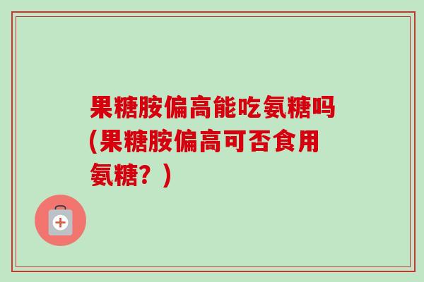 果糖胺偏高能吃氨糖吗(果糖胺偏高可否食用氨糖？)