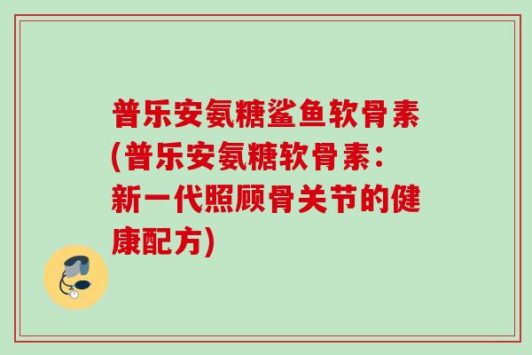 普乐安氨糖鲨鱼软骨素(普乐安氨糖软骨素：新一代照顾骨关节的健康配方)