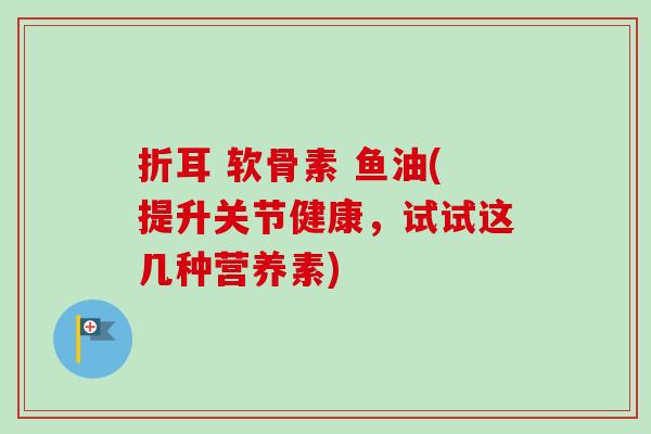 折耳 软骨素 鱼油(提升关节健康，试试这几种营养素)