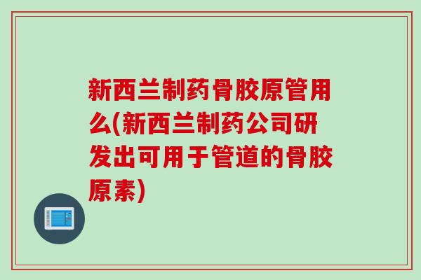新西兰制药骨胶原管用么(新西兰制药公司研发出可用于管道的骨胶原素)