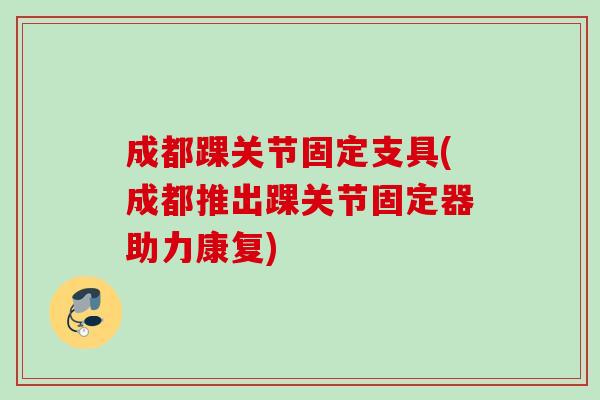 成都踝关节固定支具(成都推出踝关节固定器助力康复)