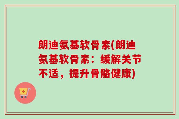 朗迪氨基软骨素(朗迪氨基软骨素：缓解关节不适，提升骨骼健康)