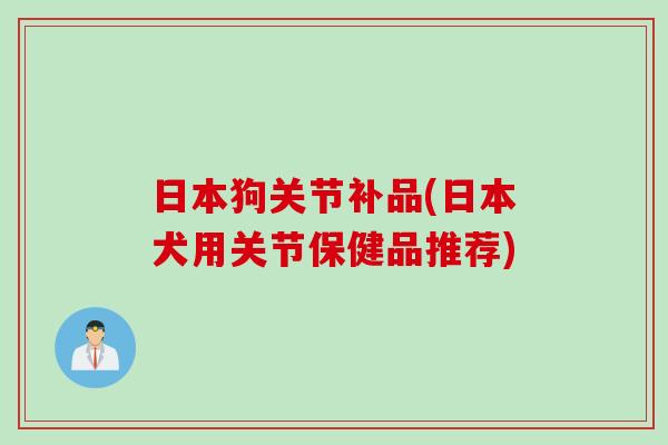 日本狗关节补品(日本犬用关节保健品推荐)