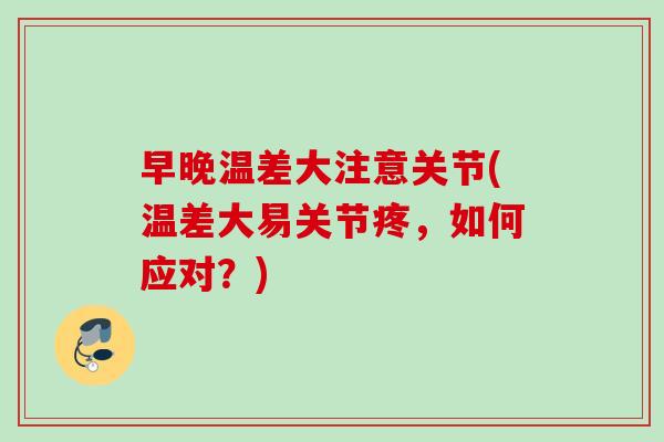 早晚温差大注意关节(温差大易关节疼，如何应对？)