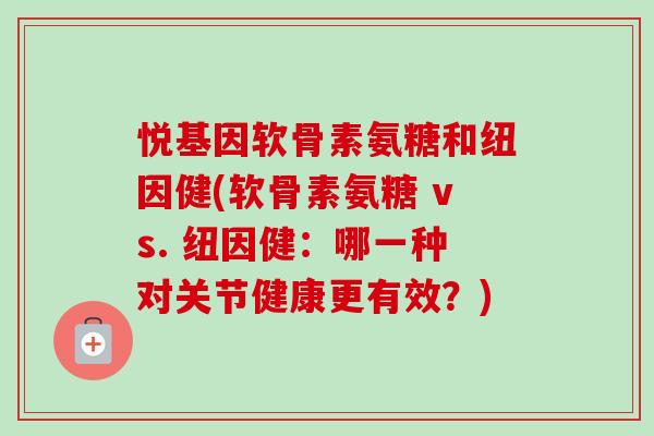 悦基因软骨素氨糖和纽因健(软骨素氨糖 vs. 纽因健:哪一种对关节健康更有效?) 悦基因软骨素氨糖和纽因健(软骨素氨糖 vs. 纽因健:哪一种对关节健康更有效?)