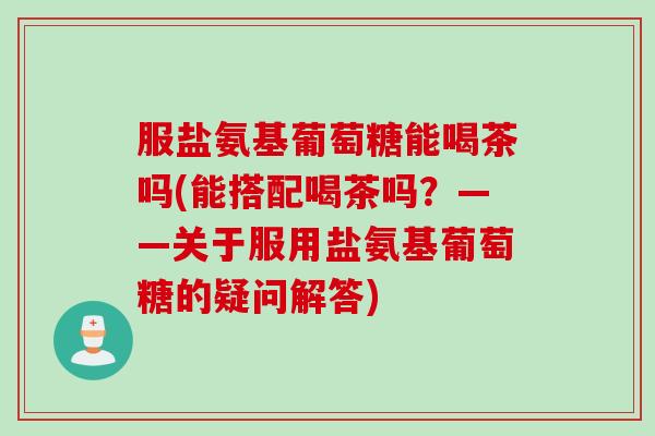 服盐氨基葡萄糖能喝茶吗(能搭配喝茶吗？——关于服用盐氨基葡萄糖的疑问解答)