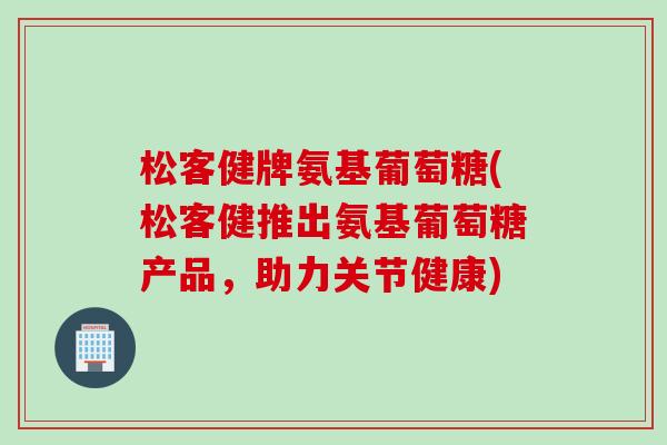松客健牌氨基葡萄糖(松客健推出氨基葡萄糖产品，助力关节健康)