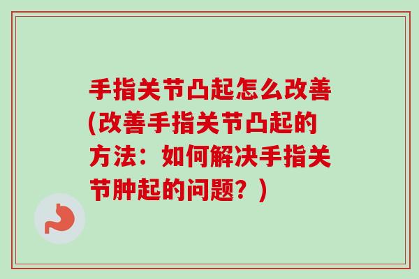 手指关节凸起怎么改善(改善手指关节凸起的方法：如何解决手指关节肿起的问题？)