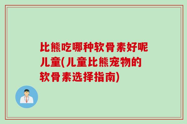 比熊吃哪种软骨素好呢儿童(儿童比熊宠物的软骨素选择指南)