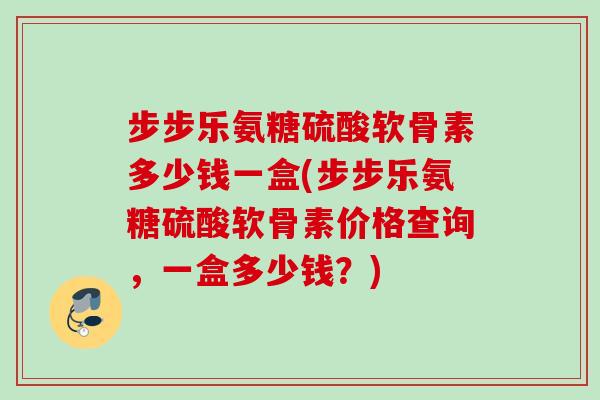 步步乐氨糖硫酸软骨素多少钱一盒(步步乐氨糖硫酸软骨素价格查询，一盒多少钱？)