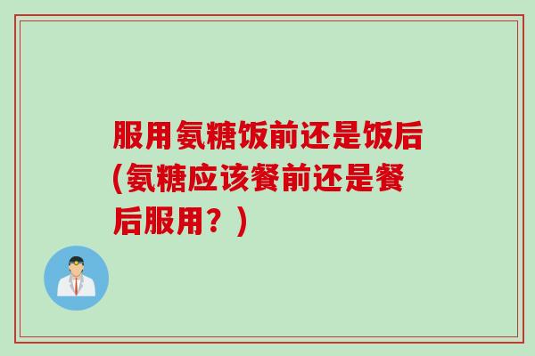 服用氨糖饭前还是饭后(氨糖应该餐前还是餐后服用？)