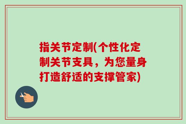 指关节定制(个性化定制关节支具，为您量身打造舒适的支撑管家)