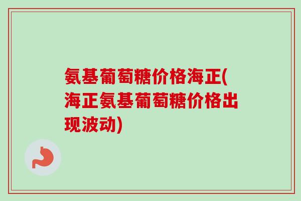 氨基葡萄糖价格海正(海正氨基葡萄糖价格出现波动)