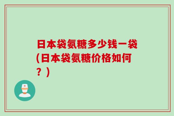 日本袋氨糖多少钱一袋(日本袋氨糖价格如何？)