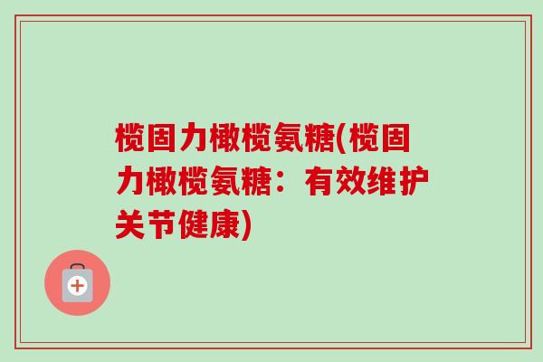 榄固力橄榄氨糖(榄固力橄榄氨糖：有效维护关节健康)