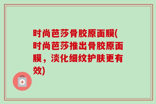时尚芭莎骨胶原面膜(时尚芭莎推出骨胶原面膜，淡化细纹护肤更有效)