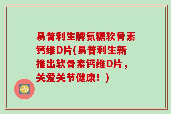 易普利生牌氨糖软骨素钙维D片(易普利生新推出软骨素钙维D片，关爱关节健康！)