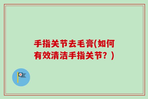 手指关节去毛膏(如何有效清洁手指关节？)