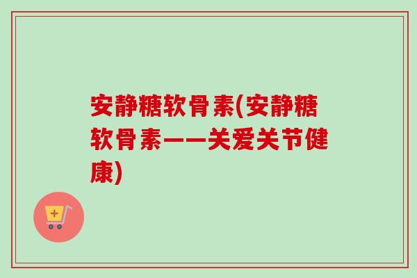 安静糖软骨素(安静糖软骨素——关爱关节健康)