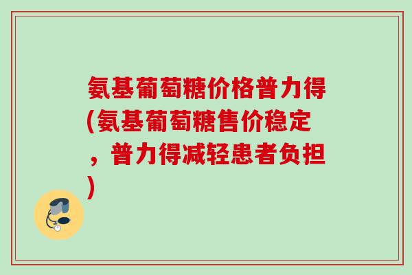 氨基葡萄糖价格普力得(氨基葡萄糖售价稳定，普力得减轻患者负担)