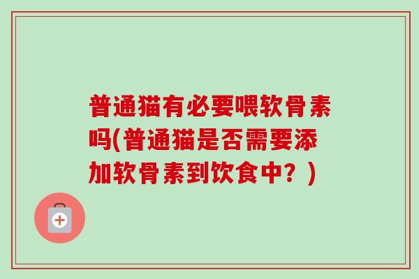 普通猫有必要喂软骨素吗(普通猫是否需要添加软骨素到饮食中？)