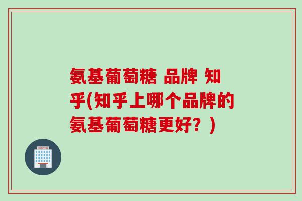 氨基葡萄糖 品牌 知乎(知乎上哪个品牌的氨基葡萄糖更好？)