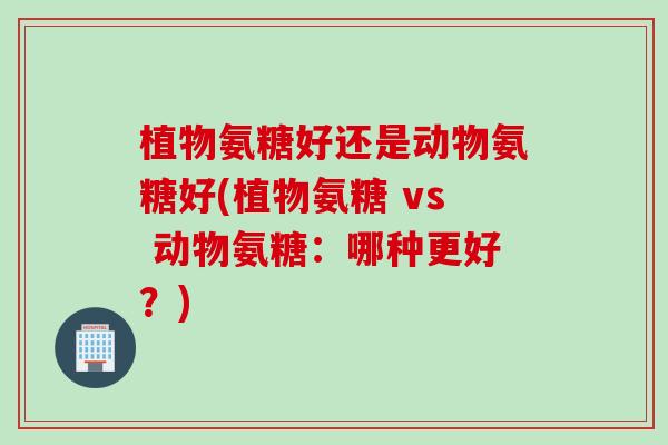 植物氨糖好还是动物氨糖好(植物氨糖 vs 动物氨糖：哪种更好？)